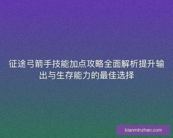 征途弓箭手技能加点攻略全面解析提升输出与生存能力的最佳选择