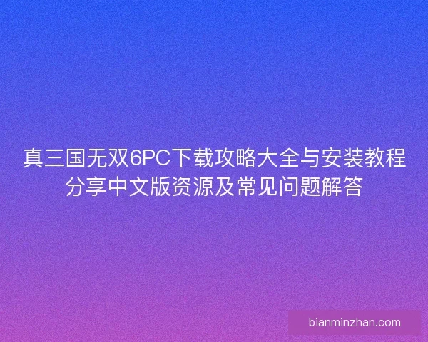 真三国无双6PC下载攻略大全与安装教程分享中文版资源及常见问题解答
